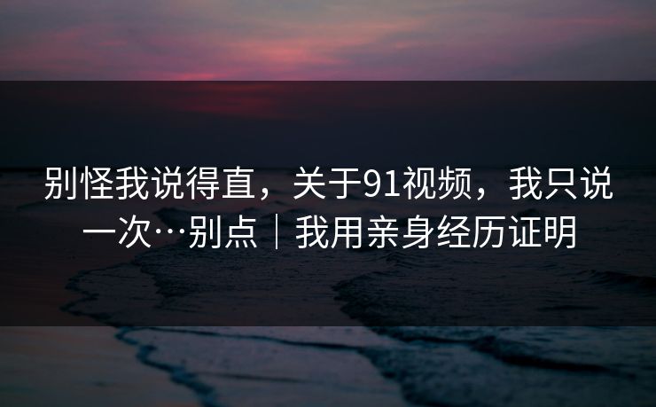 别怪我说得直，关于91视频，我只说一次…别点｜我用亲身经历证明