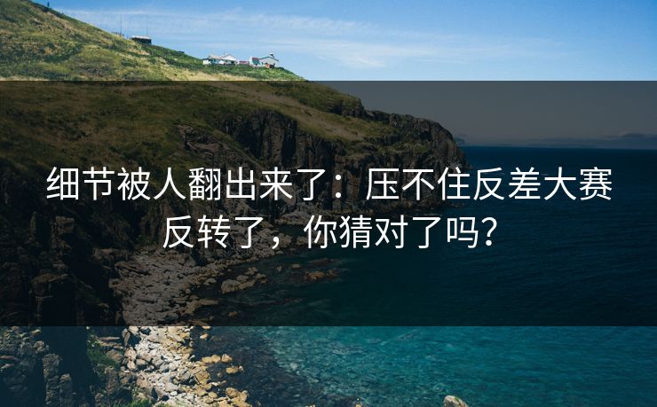 细节被人翻出来了：压不住反差大赛反转了，你猜对了吗？