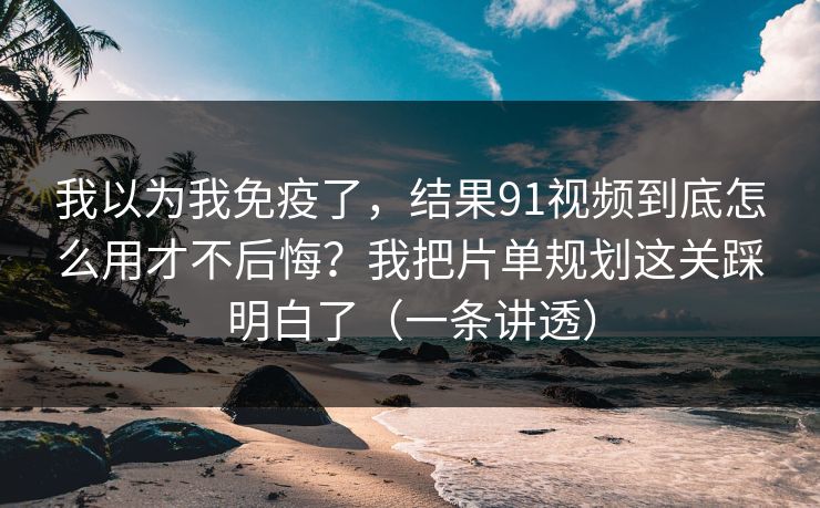 我以为我免疫了，结果91视频到底怎么用才不后悔？我把片单规划这关踩明白了（一条讲透）