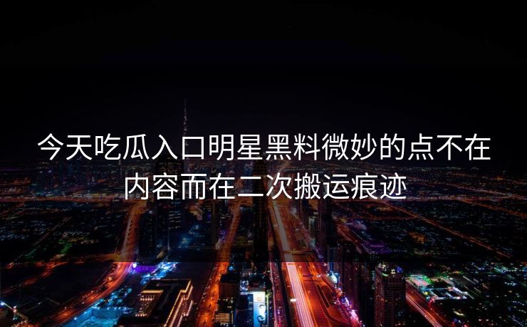今天吃瓜入口明星黑料微妙的点不在内容而在二次搬运痕迹 今天吃瓜入口明星黑料微妙的点不在内容而在二次搬运痕迹