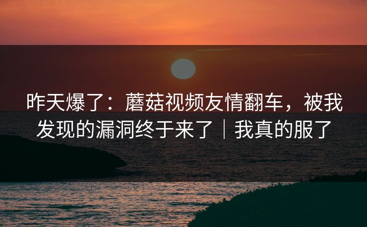 昨天爆了：蘑菇视频友情翻车，被我发现的漏洞终于来了｜我真的服了