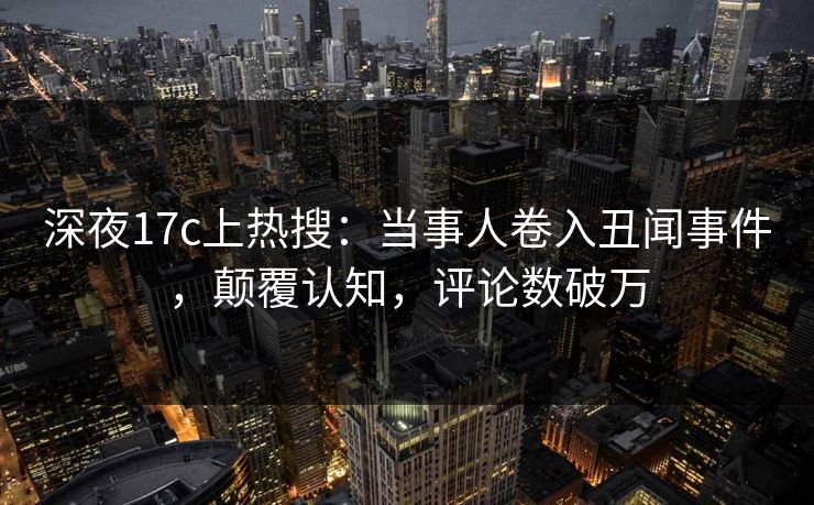 深夜17c上热搜：当事人卷入丑闻事件，颠覆认知，评论数破万