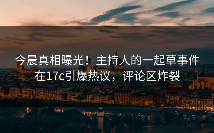 今晨真相曝光！主持人的一起草事件在17c引爆热议，评论区炸裂