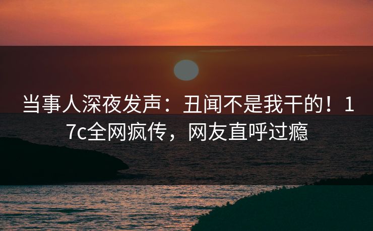 当事人深夜发声:丑闻不是我干的!17c全网疯传,网友直呼过瘾 当事人深夜发声:丑闻不是我干的!17c全网疯传,网友直呼过瘾