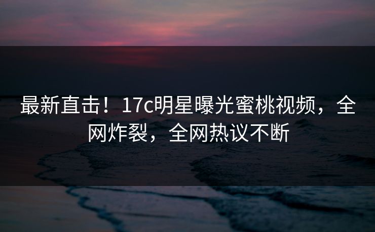 最新直击!17c明星曝光蜜桃视频,全网炸裂,全网热议不断 最新直击!17c明星曝光蜜桃视频,全网炸裂,全网热议不断