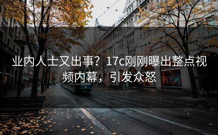 业内人士又出事？17c刚刚曝出整点视频内幕，引发众怒