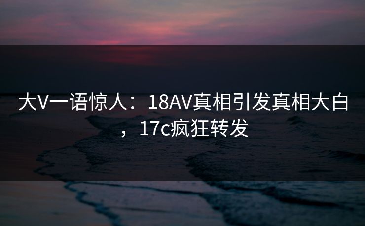 大V一语惊人：18AV真相引发真相大白，17c疯狂转发