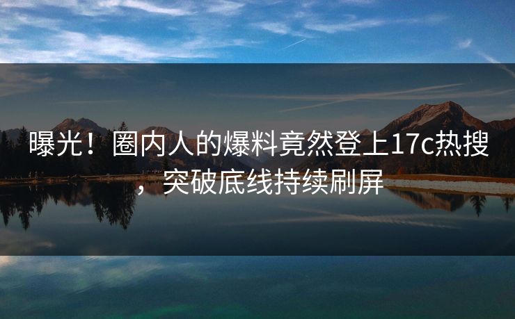曝光!圈内人的爆料竟然登上17c热搜,突破底线持续刷屏 曝光!圈内人的爆料竟然登上17c热搜,突破底线持续刷屏
