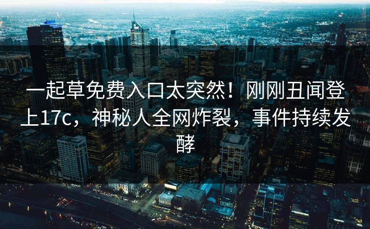 一起草免费入口太突然！刚刚丑闻登上17c，神秘人全网炸裂，事件持续发酵