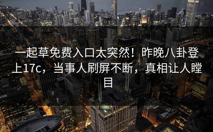 一起草免费入口太突然!昨晚八卦登上17c,当事人刷屏不断,真相让人瞠目 一起草免费入口太突然!昨晚八卦登上17c,当事人刷屏不断,真相让人瞠目