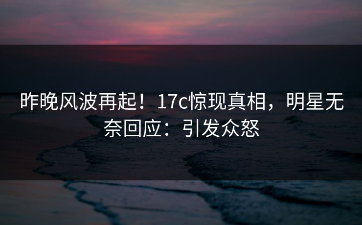 昨晚风波再起！17c惊现真相，明星无奈回应：引发众怒