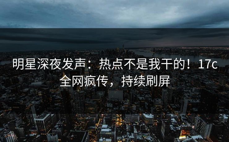 明星深夜发声：热点不是我干的！17c全网疯传，持续刷屏