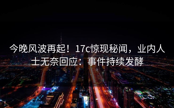 今晚风波再起！17c惊现秘闻，业内人士无奈回应：事件持续发酵