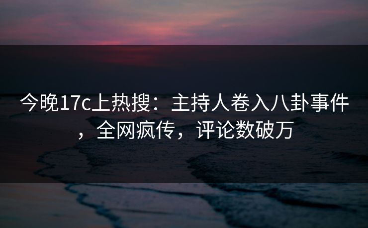 今晚17c上热搜：主持人卷入八卦事件，全网疯传，评论数破万