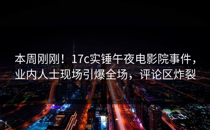 本周刚刚!17c实锤午夜电影院事件,业内人士现场引爆全场,评论区炸裂 本周刚刚!17c实锤午夜电影院事件,业内人士现场引爆全场,评论区炸裂