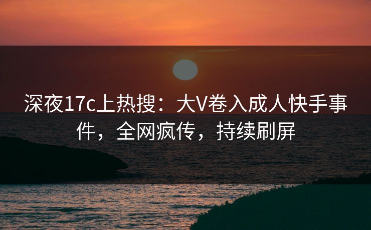 深夜17c上热搜：大V卷入成人快手事件，全网疯传，持续刷屏