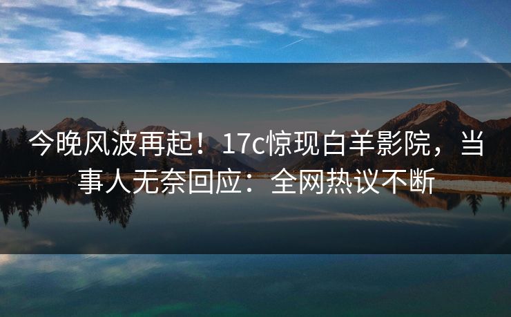 今晚风波再起！17c惊现白羊影院，当事人无奈回应：全网热议不断