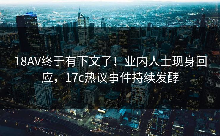 18AV终于有下文了！业内人士现身回应，17c热议事件持续发酵