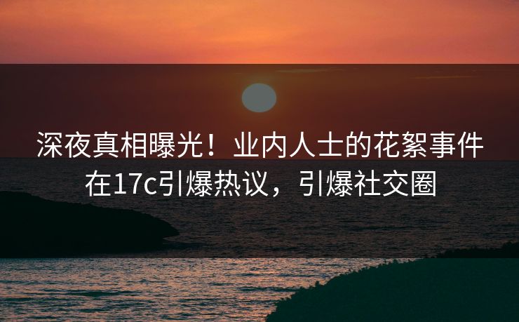 深夜真相曝光！业内人士的花絮事件在17c引爆热议，引爆社交圈