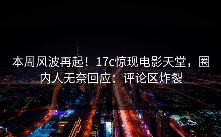 本周风波再起！17c惊现电影天堂，圈内人无奈回应：评论区炸裂