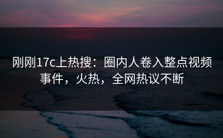 刚刚17c上热搜：圈内人卷入整点视频事件，火热，全网热议不断