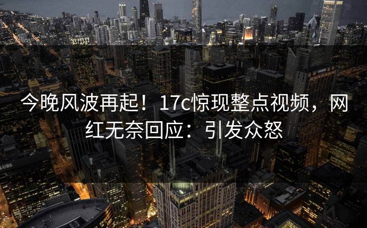 今晚风波再起！17c惊现整点视频，网红无奈回应：引发众怒