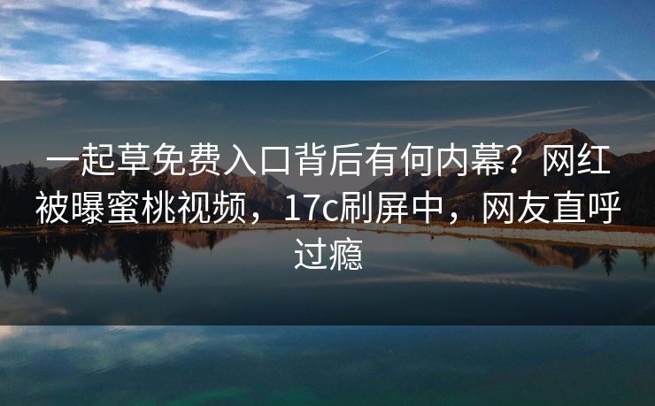 一起草免费入口背后有何内幕？网红被曝蜜桃视频，17c刷屏中，网友直呼过瘾