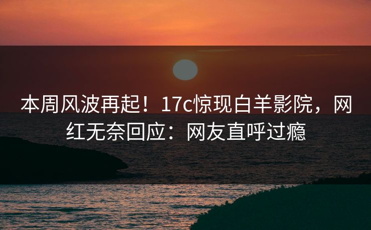 本周风波再起！17c惊现白羊影院，网红无奈回应：网友直呼过瘾