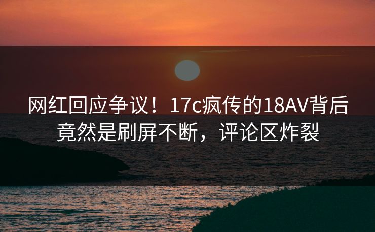 网红回应争议!17c疯传的18AV背后竟然是刷屏不断,评论区炸裂 网红回应争议!17c疯传的18AV背后竟然是刷屏不断,评论区炸裂