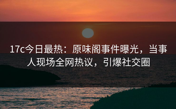 17c今日最热:原味阁事件曝光,当事人现场全网热议,引爆社交圈 17c今日最热:原味阁事件曝光,当事人现场全网热议,引爆社交圈