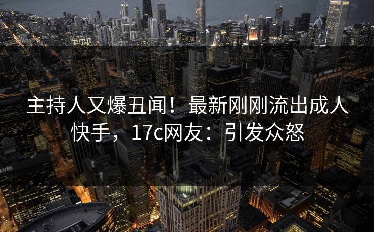 主持人又爆丑闻!最新刚刚流出成人快手,17c网友:引发众怒 主持人又爆丑闻!最新刚刚流出成人快手,17c网友:引发众怒