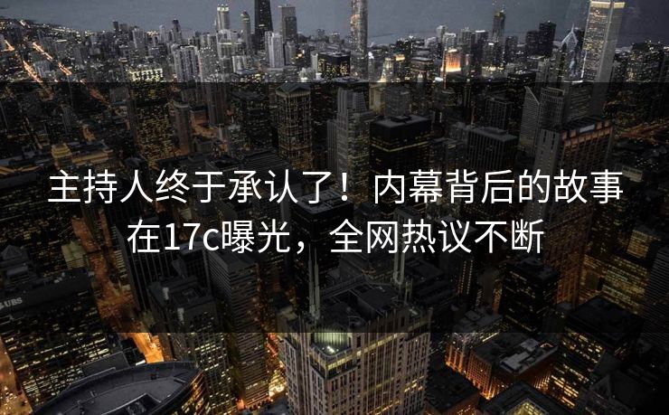主持人终于承认了！内幕背后的故事在17c曝光，全网热议不断