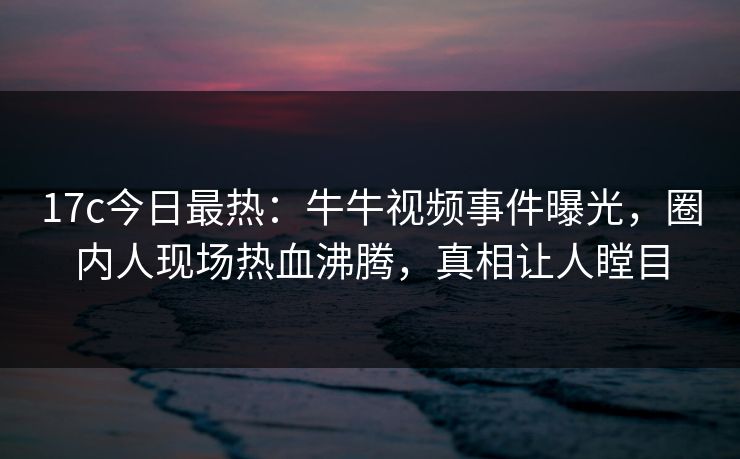 17c今日最热：牛牛视频事件曝光，圈内人现场热血沸腾，真相让人瞠目