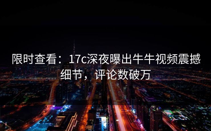 限时查看：17c深夜曝出牛牛视频震撼细节，评论数破万