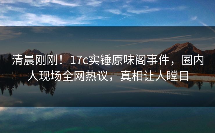 清晨刚刚！17c实锤原味阁事件，圈内人现场全网热议，真相让人瞠目