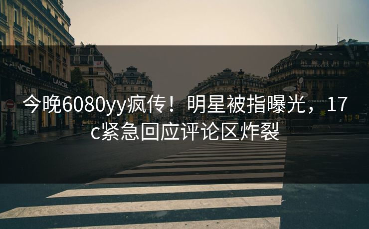 今晚6080yy疯传!明星被指曝光,17c紧急回应评论区炸裂 今晚6080yy疯传!明星被指曝光,17c紧急回应评论区炸裂