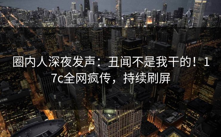 圈内人深夜发声：丑闻不是我干的！17c全网疯传，持续刷屏