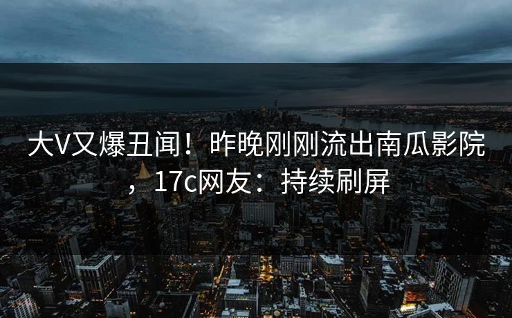 大V又爆丑闻！昨晚刚刚流出南瓜影院，17c网友：持续刷屏