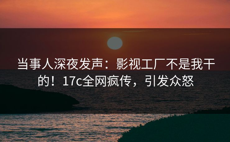 当事人深夜发声：影视工厂不是我干的！17c全网疯传，引发众怒