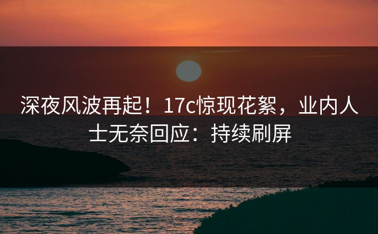 深夜风波再起！17c惊现花絮，业内人士无奈回应：持续刷屏