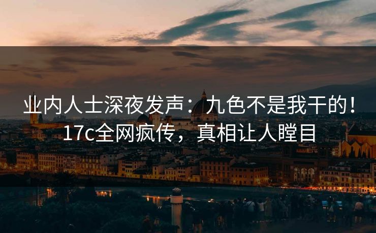 业内人士深夜发声：九色不是我干的！17c全网疯传，真相让人瞠目