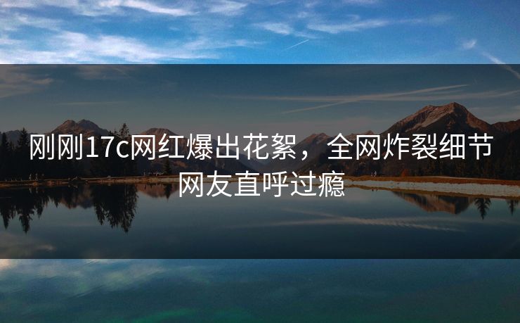 刚刚17c网红爆出花絮，全网炸裂细节网友直呼过瘾