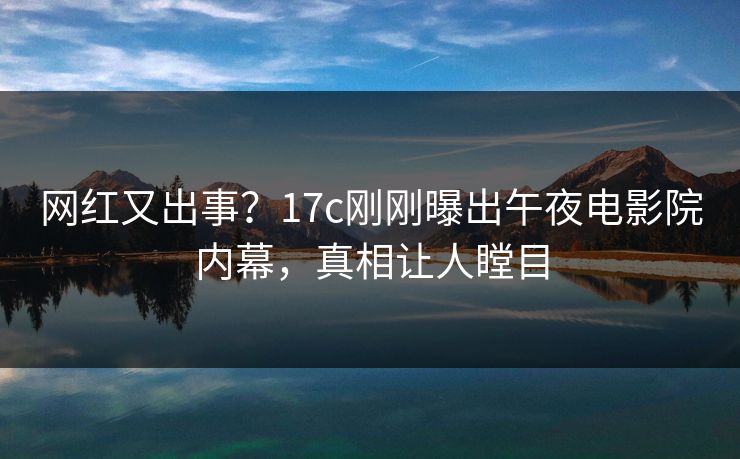 网红又出事？17c刚刚曝出午夜电影院内幕，真相让人瞠目